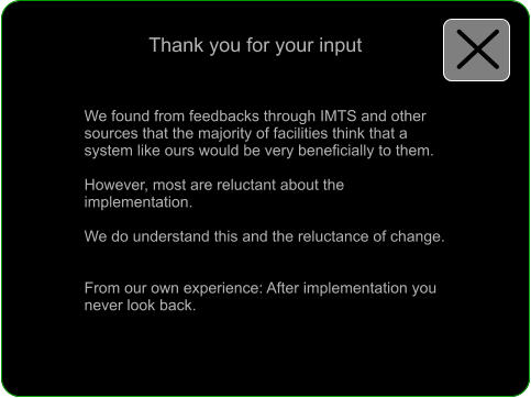 Thank you for your input  We found from feedbacks through IMTS and other sources that the majority of facilities think that a system like ours would be very beneficially to them.  However, most are reluctant about the implementation.  We do understand this and the reluctance of change.   From our own experience: After implementation you never look back.