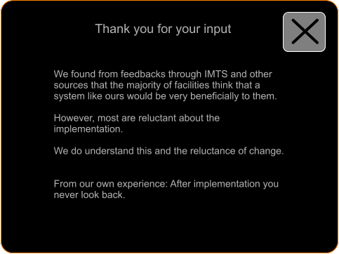 Thank you for your input  We found from feedbacks through IMTS and other sources that the majority of facilities think that a system like ours would be very beneficially to them.  However, most are reluctant about the implementation.  We do understand this and the reluctance of change.   From our own experience: After implementation you never look back.