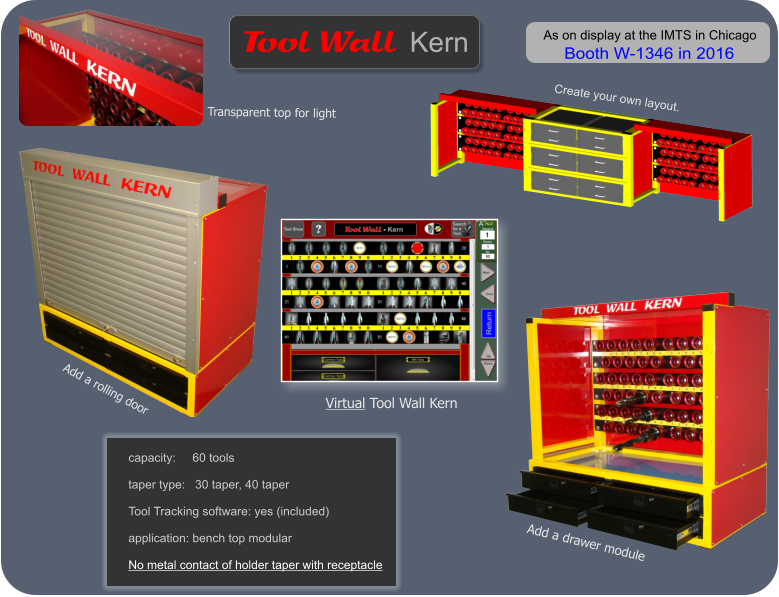 Create your own layout. Virtual Tool Wall Kern Add a rolling door  Transparent top for light  Add a drawer module    Wall   Tool Kern As on display at the IMTS in Chicago  Booth W-1346 in 2016 capacity:     60 tools  taper type:   30 taper, 40 taper  Tool Tracking software: yes (included)  application: bench top modular  No metal contact of holder taper with receptacle